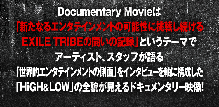 Documentary Movieは「新たなるエンタテインメントの可能性に挑戦し続けるEXILE TRIBEの闘いの記録」というテーマでアーティスト、スタッフが語る「世界的エンタテインメントの側面」をインタビューを軸に構成した「HiGH&LOW」の全貌が見えるドキュメンタリー映像！